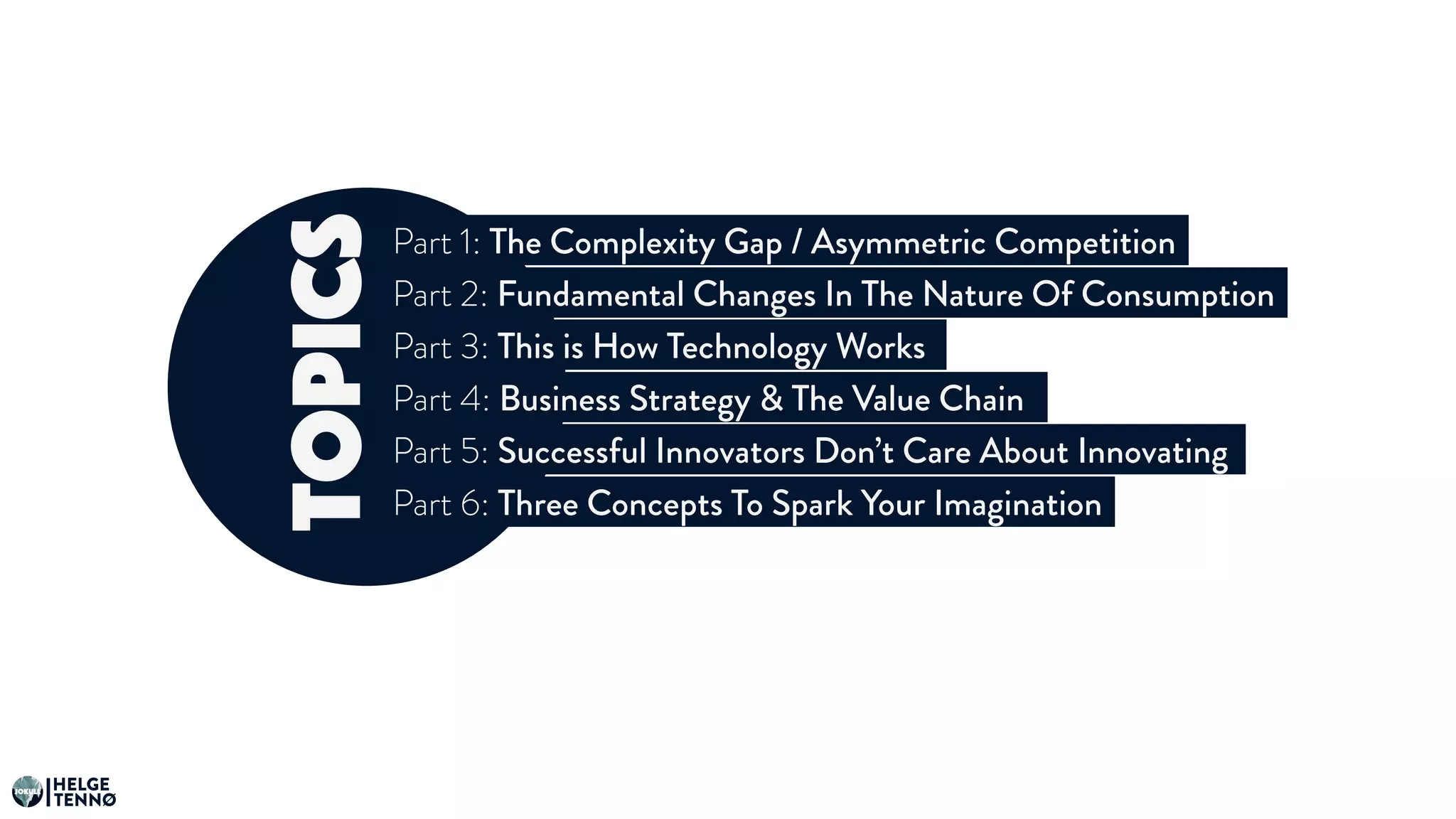 topics
Part 1: The Complexity Gap / Asymmetric Competition
Part 2: Fundamental Changes In The Nature Of Consumption
Part 3: This is How Technology Works
Part 4: Business Strategy & The Value Chain
Part 5: Successful Innovators Don’t Care About Innovating
Part 6: Three Concepts To Spark Your Imagination
HELGE
TENNØ
JOKULL
 