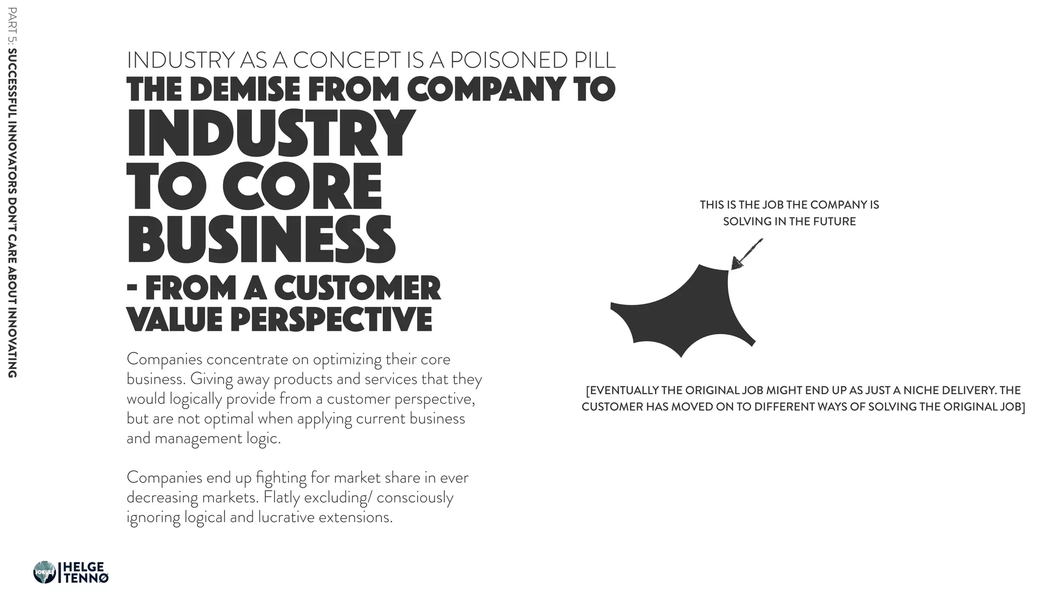 INDUSTRY
TO CORE
BUSINESS
THE DEMISE FROM COMPANY TO
INDUSTRY AS A CONCEPT IS A POISONED PILL
- FROM A CUSTOMER
VALUE PERSPECTIVE
Companies concentrate on optimizing their core
business. Giving away products and services that they
would logically provide from a customer perspective,
but are not optimal when applying current business
and management logic.
Companies end up ﬁghting for market share in ever
decreasing markets. Flatly excluding/ consciously
ignoring logical and lucrative extensions.
THIS IS THE JOB THE COMPANY IS
SOLVING IN THE FUTURE
[EVENTUALLY THE ORIGINAL JOB MIGHT END UP AS JUST A NICHE DELIVERY. THE
CUSTOMER HAS MOVED ON TO DIFFERENT WAYS OF SOLVING THE ORIGINAL JOB]
PART5:SUCCESSFULINNOVATORSDON’TCAREABOUTINNOVATING
HELGE
TENNØ
JOKULL
 