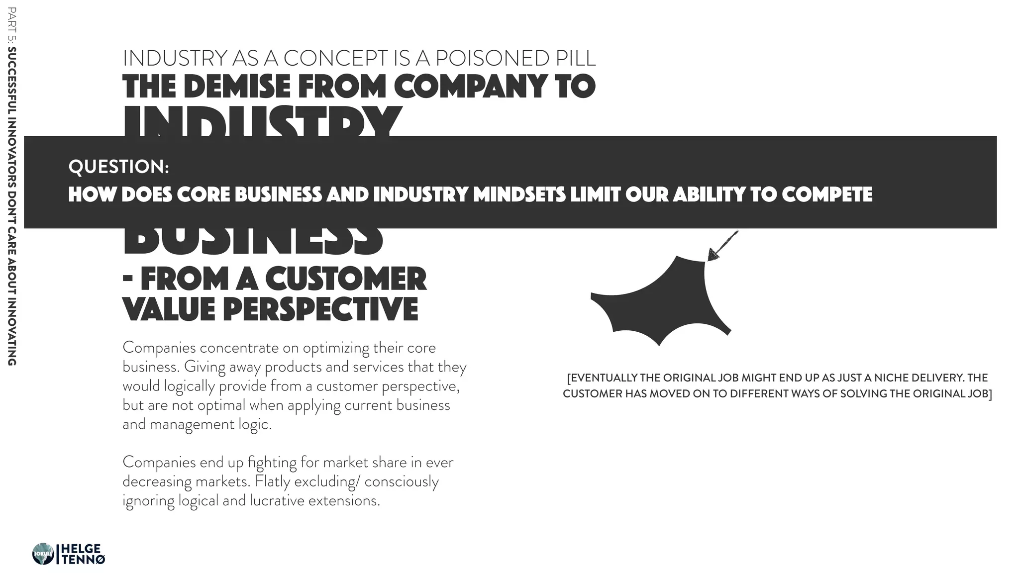 INDUSTRY
TO CORE
BUSINESS
THE DEMISE FROM COMPANY TO
INDUSTRY AS A CONCEPT IS A POISONED PILL
- FROM A CUSTOMER
VALUE PERSPECTIVE
Companies concentrate on optimizing their core
business. Giving away products and services that they
would logically provide from a customer perspective,
but are not optimal when applying current business
and management logic.
Companies end up ﬁghting for market share in ever
decreasing markets. Flatly excluding/ consciously
ignoring logical and lucrative extensions.
THIS IS THE JOB THE COMPANY IS
SOLVING IN THE FUTURE
[EVENTUALLY THE ORIGINAL JOB MIGHT END UP AS JUST A NICHE DELIVERY. THE
CUSTOMER HAS MOVED ON TO DIFFERENT WAYS OF SOLVING THE ORIGINAL JOB]
HOW does core business and industry mindsets limit our ability to compete
QUESTION:
PART5:SUCCESSFULINNOVATORSDON’TCAREABOUTINNOVATING
HELGE
TENNØ
JOKULL
 