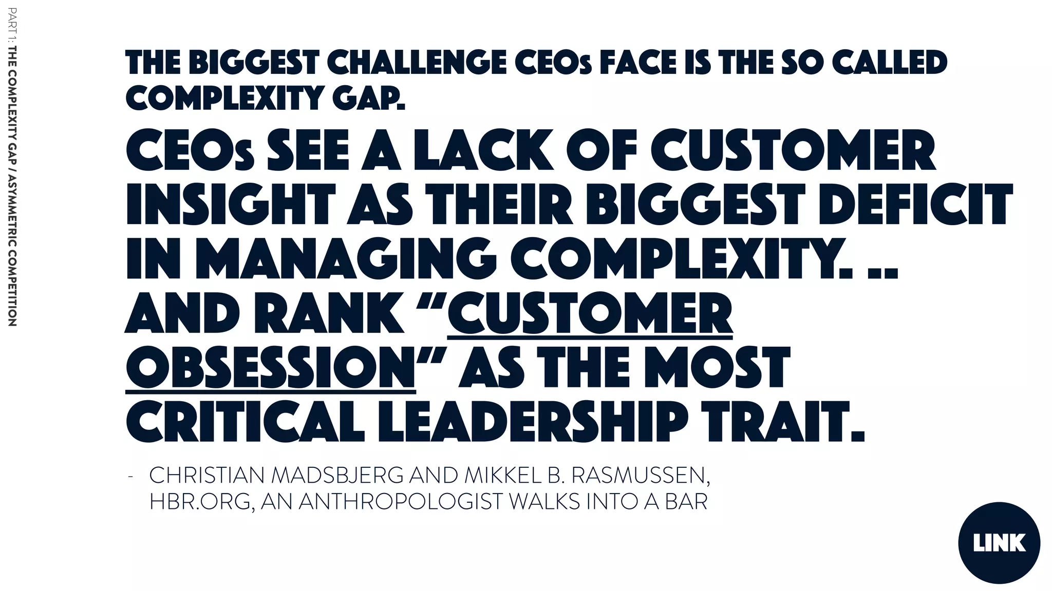 - CHRISTIAN MADSBJERG AND MIKKEL B. RASMUSSEN,
HBR.ORG, AN ANTHROPOLOGIST WALKS INTO A BAR
link
The biggest challenge CEOs face is the so called
complexity gap.
CEOs see a lack of customer
insight as their biggest deficit
in managing complexity. ..
And rank “customer
obsession” as the most
critical leadership trait.
PART1:THECOMPLEXITYGAP/ASYMMETRICCOMPETITION
 