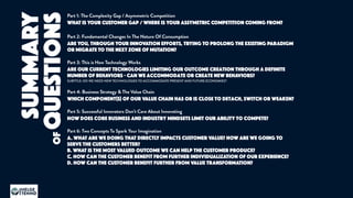 Part 1: The Complexity Gap / Asymmetric Competition
WHAT IS YOUR CUSTOMER GAP / WHERE IS YOUR ASSYMETRIC COMPETITION COMING FROM?
Part 2: Fundamental Changes In The Nature Of Consumption
ARE YOU, THROUGH YOUR INNOVATION EFFORTS, TRYING TO PROLONG THE EXISTING PARADIGM
OR MIGRATE TO THE NEXT ZONE OF MUTATION?
Part 3: This is How Technology Works
are our current technologies limiting our outcome creation through a definite
number of behaviors - can we accommodate or create new behaviors?
SUBTITLE: DO WE NEED NEW TECHNOLOGIES TO ACCOMMODATE PRESENT AND FUTURE ECONOMIES?
Part 4: Business Strategy & The Value Chain
which component(s) of our value chain has or is close to detach, switch or weaken?
Part 5: Successful Innovators Don’t Care About Innovating
HOW does core business and industry mindsets limit our ability to compete?
Part 6: Two Concepts To Spark Your Imagination
A. WHAT ARE WE DOING THAT DIRECTLY IMPACTS CUSTOMER VALUE? HOW ARE WE GOING TO
SERVE THE CUSTOMERS BETTER?
B. WHAT IS THE MOST VALUED OUTCOME WE CAN HELP THE CUSTOMER PRODUCE?
c. HOW CAN THE CUSTOMER BENEFIT FROM FURTHER INDIVIDUALIZATION OF OUR EXPERIENCE?
d. HOW CAN THE CUSTOMER BENEFIT FURTHER FROM VALUE TRANSFORMATION?
SUMMARY
HELGE
TENNØ
JOKULL
ofQUESTIONS
 