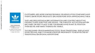 THE KNOWLEDGEABLE
CUSTOMER PEOPLE AND
COMPANIES HAVE
CHANGED HOW THEY SHOP
- AND OUR TOOLS NEED TO
CHANGE WITH THEM
CUSTOMERS ARE MORE KNOWLEDGEABLE. READING UP ON COMPANIES AND
THEIR COMPETITORS PRODUCTS ONLINE BEFORE EVEN APPROACHING THEM.
THEY ARE REQUESTING MORE INFORMATION AND CONTENT ABOUT THE
PRODUCTS AND JOBS THEY ARE DOING - THE PHASE OF ACTIVE EVALUATION
BECOMES THE BEST PLACE TO BE FOR BRANDS WHO WANT TO POSITION
THEMSELVES AND MAKE THEMSELVES VISIBLE.
THIS REQUIRES OTHER MARKETING TOOLS THAN TRADITIONAL DISPLAY AND
STORYTELLING, AND IT CHANGES PEOPLES PROPENSITY TO BE AFFECTED BY
TRADITIONAL EMOTIONAL ADVERTISING
PART1:THECOMPLEXITYGAP/ASYMMETRICCOMPETITION
 