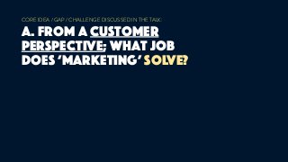 CORE IDEA / GAP / CHALLENGE DISCUSSED IN THE TALK:
A. from a customer
perspective; what job
does ‘marketing’ solve?
 