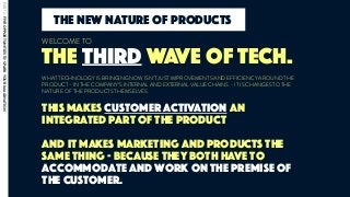 This makes customer activation an
integrated part of the product
and it makes marketing and products the
same thing - because they both have to
accommodate and work on the premise of
the customer.
THE THIRD WAVE OF TECH.
WELCOME TO
WHAT TECHNOLOGY IS BRINGING NOW ISN’T JUST IMPROVEMENTS AND EFFICIENCY AROUND THE
PRODUCT - IN THE COMPANY’S INTERNAL AND EXTERNAL VALUE CHAINS - IT IS CHANGES TO THE
NATURE OF THE PRODUCTS THEMSELVES.
the new nature of products
PART2:FIVEOPPORTUNITIESTOSPARKYOURIMAGINATION
 