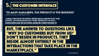 BUT, THE ANSWER TO QUESTIONS LIKE
‘WHY DO CUSTOMERS BUY FROM US?’
DON’T RESIDE IN PRODUCTS. THEY
RESIDE ALMOST ENTIRELY IN THE
INTERACTIONS THAT TAKE PLACE IN THE
MARKETPLACE.”
“TO MANY MANAGERS, THE PRODUCT IS THE BUSINESS”
WRITES NIRAJ DAWAR IN TILT.
“FIRMS CONTINUE TO SPEND INORDINATE AMOUNTS OF TIME,
EFFORT, AND RESOURCES ON THEIR PRODUCTS. IN FACT,
BUSINESSES ARE STRUCTURED AROUND THEIR PRODUCTS…
- STEVE DENNING -
the customer interface5.
PART2:FIVEOPPORTUNITIESTOSPARKYOURIMAGINATION
 