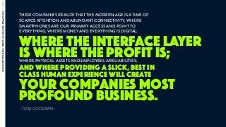 THESE COMPANIES REALIZE THAT THE MODERN AGE IS A TIME OF
SCARCE ATTENTION AND ABUNDANT CONNECTIVITY, WHERE
SMARTPHONES ARE OUR PRIMARY ACCESS AND POINT TO
EVERYTHING; WHERE MONEY AND EVERYTHING IS DIGITAL; 
- TOM GOODWIN -
where the interface layer
is where the profit is;
your companies most
profound business.
WHERE PHYSICAL ASSETS AND EMPLOYEES ARE LIABILITIES;
and where providing a slick, best in
class human experience will create
PART2:FIVEOPPORTUNITIESTOSPARKYOURIMAGINATION
 