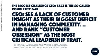 - CHRISTIAN MADSBJERG AND MIKKEL B. RASMUSSEN,
HBR.ORG, AN ANTHROPOLOGIST WALKS INTO A BAR
link
The biggest challenge CEOs face is the so called
complexity gap.
CEOs see a lack of customer
insight as their biggest deficit
in managing complexity. ..
And rank “customer
obsession” as the most
critical leadership trait.
PART1:THECOMPLEXITYGAP/ASYMMETRICCOMPETITION
 