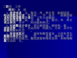 三 、命题工作       （一）命题原则      1. 科学性。语文、数学、外语科目考试依据国家课程标准和考试大纲要求命题，学业水平测试依据国家课程标准要求命题。命题工作力求做到试题设计与课程评价目标相一致，分别体现语文、数学、外语科目考试和学业水平测试的功能和特点。      2. 创新性。试题设计突出新情境、新材料、新设计，注重考查学生综合运用知识的能力，力求联系学生生活经验和社会实际。      3. 公平性。实现试题素材和解答要求对于所有考生的公平性，避免偏题、怪题，认真考虑城市和农村不同教学条件和能力，避免需要特殊背景知识和特殊解答方式的题目。 