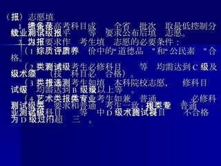 （ 三）志愿填报      1. 考生在高考科目成绩、全省备批次录取最低控制分数线和学业水平测试等级要求公布后填报志愿。      2. 以下要求作为考生填报志愿的必要条件： 　　（ 1 ）综合素质评价中的“道德品质”和“公民素养”合格。 　　（ 2 ）普通类考生必修科目测试等级均需达到 C 级及以上等级（技术科目必须合格）。 　　（ 3 ）普通类考生如填报本科院校志愿，选修科目测试等级均需达到 B 级及以上等级。 　　（ 4 ）艺术、体育类考生如兼报普通类专业，必修科目测试等级要求和普通类考生一致 ; 如不兼报普通类专业，必修科目测试等级中 D 级（技术科目测试不合格视为 D 级）不超过三门。 