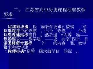 二、 江苏省高中历史课程标准教学要求 《高中历史课程标准教学要求》按模块编写，共有三个必修模块，六个选修模块。每个模块先综述其课程目标，然后通过“内容标准——教学要求——教学建议——史论共享”四个栏目，具体解读和阐释每个专题的内容标准、教学要求和教学建议。 “ 内容标准”是教师探求教学目标的源头， 