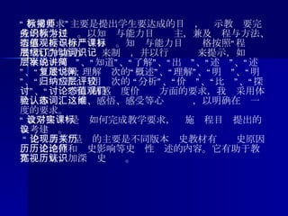 “ 教学要求”主要是提出学生要达成的目标，揭示教师要完成的教学任务。以知识与能力目标为主，兼及过程与方法、情感态度与价值观目标。知识与能力目标严格按照“课程标准”既定的能力层级来制订，并以行为动词来提示，如识记层次的 “列举”、“知道”、“了解”、“说出”、“讲述”、“简述”、“复述”等；理解层次的“概述”、“理解”、“说明”、“阐明”、“归纳”等；应用层次的 “分析”、“评价”、“比较”、“探讨”、“讨论”等。情感态度价值观方面的要求，我们采用体会、体验、认同、感悟、感受等心态词汇，以明确在这一维度的要求。 “ 教学建议”是对如何完成教学要求，实施课程目标提出的参考建议。 “ 史论共享”呈现的主要是不同版本历史教材有关历史原因、历史地位和历史影响等史论性论述的内容。它有助于教师拓宽视野，加深历史认识。 