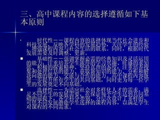 三、高中课程内容的选择遵循如下基本原则 　 　 　  时代性－－ 课程内容的选择体现当代社会进步和科技发展，反映各学科的发展趋势，关注学生的经验，增强课程内容与社会生活的联系。同时，根据时代发展需要及时调整、更新。 　　 基础性－－ 强调掌握必需的经典知识及灵活运用的能力；注重培养学生浓厚的学习兴趣、旺盛的求知欲、积极的探索精神、坚持真理的态度；注重培养搜集和处理信息的能力、获取新知识的能力、分析和解决问题的能力、交流与合作的能力。高中课程内容既进一步提升所有学生的共同基础，同时更为每一位学生的发展奠定不同基础。 　　 选择性－－ 为适应社会对多样化人才的需求，满足不同学生的发展需要，在保证每个学生达到共同基础的前提下，各学科分类别、分层次设计了多样的、可供不同发展潜能学生选择的课程内容，以满足学生对课程的不同需求。 