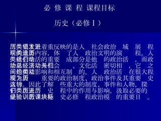必 修 课 程 课程目标 历史（必修Ⅰ） 《历史Ⅰ》着重反映的是人类社会政治领域发展进程中的重要内容，体现了人类政治文明的演进历程。人类社会生活的重要组成部分是他们的政治活动，而政治活动又总与社会经济、文化活动密切相关，它们之间是相互影响和相互制约的。人类政治活动在很大程度上表现为重要的政治制度、政治事件及其重要历史人物。因此了解这些重大的制度、事件和人物，探讨它们在人类历史进程中的作用与影响，汲取必要的历史经验教训，是历史必修课程政治模块的重要目标。 