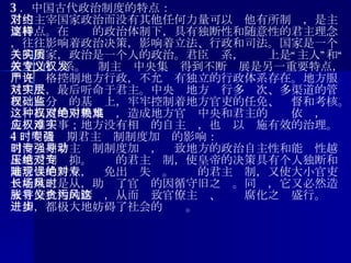 3 ．中国古代政治制度的特点： 君主主宰国家政治而没有其他任何力量可以对他有所制约，是主要特点。在这样的政治体制下，具有独断性和随意性的君主理念，往往影响着政治决策，影响着立法、行政和司法。国家是一个人的国家，政治是一个人的政治。君臣关系，实质上是“主人”和“奴才”的关系。专制主义中央集权得到不断发展是另一重要特点，中央严格控制地方行政，不允许有独立的行政体系存在。地方服从中央，最后听命于君主。中央对地方实行多层次、多渠道的管理。在分权的基础上，牢牢控制着地方官吏的任免、监督和考核。这种高度的中央集权，造成地方官对中央和君主的绝对依赖，难免人浮于事；地方没有相应的自主权，也难以实施有效的治理。 4 ．明清时期君主专制制度加强的影响： 明清时期君主专制制度加强，导致地方的政治自主性和能动性越来越受到压抑。绝对的君主专制，使皇帝的决策具有个人独断和随意性的特点，难免出现失误。绝对的君主专制，又使大小官吏只能唯上是从，助长了官场的因循守旧之风。同时，它又必然造成官僚机构的膨胀，从而导致官僚主义、贪污腐化之风盛行。这一切，都极大地妨碍了社会的进步。 