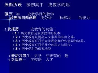三、关于衔接初高中历史教学的建议 （一）加强历史教学目的教学 1 、初步培养学生历史分析问题和解决问题的能力 2 、充分发挥历史教育的功能； （ 1 ）历史教育是素质教育的根本。 （ 2 ）历史教育是提高人文素养的必由之路。 （ 3 ）历史教育有利于竞争观念和合作意识的培养。 （ 4 ）历史教育有利于社会的稳定与进步。 （ 5 ）历史学科的借鉴功能 3 、培养学生历史学习与研究的兴趣 4 、为高一级学校培养人才 