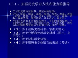 （二）、加强历史学习方法和能力的指导 学习历史的方法很多，最基本的包括： 记忆、听说、阅读、观察、练习、写作、参观、表演、欣赏、研究、总结、评论、创作、讨论、调查、游戏、收集资料、制作图表、社会活动、辩论等。 不同的方法有不同的结构程序、不同的遵循原则、不同的呈现方式和不同的获取手段。但无论怎样，历史方法的掌握都要在历史知识的学习过程中完成。  （ 1 ）善于读历史教科书，掌握关键词； （ 2 ）善于分析和处理历史材料（图片、文字等）； （ 3 ）善于记忆历史知识； （ 4 ）善于用历史专业语言的表述（考试）； 