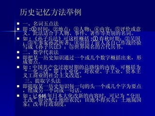历史记忆方法举例 一、名词五点法 即 :① 时间；②地点；③人物；④内容；⑤评价或意义。此法适合于人物、事件、著作等类别的名词。 如 : 《孙子兵法》可这样概括 :① 春秋时期；②吴国；③军事家孙武所著；④总结了前人及自己作战经验写成《孙子兵法》；⑤世界闻名的古代兵书。 二、数学代表法 即把某一历史知识通过一个或几个数字概括出来，形成要点。 如 : 中国共产党过渡时期的总路线的内容，可概括为“一化三改”即 : 工业化、对农业、手工业、资本主义工商业的社会主义改造。 三、提取字头法 即提取某一历史知识每一句的头一个或几个字为要点，组成另一个词或一句话。 如 : 记 646 年日本大化改新的内容时，可记为“分田土改”即分配土地给农民；田地不得买卖；土地属国家；改革行政制度。 