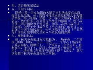 四、谐音趣味记忆法 五、关键字词法 即抓住某一历史知识的关键字词归纳成要点从而提高记忆效果。如 : 我们可将形成的过程用几个关键字掌握 : 即①开始；②进一步；③大大加深；④完全陷入。然后联系几次列强侵华战争的影响 :① 鸦片战争使中国开始沦为半殖民地；②第二次鸦片战争进一步加深；③甲午中日战争及《马关条约》的签订大大加深了中国半殖民地化；④八国联军侵华及《辛丑条约》的签订使中国完全陷入半殖民地的深渊。 六、概括记忆法 如 : 拉美革命的过程可概括为 : 一场革命、二个阶段 (1810—1815 ； 1816—1826) 、三个中心 ( 墨西哥、委内瑞拉、阿根廷 ) 、三个领导人 ( 伊达尔哥、玻利瓦尔、圣马丁 ) 、反对 2 个殖民者 ( 葡萄牙、西班牙 ) 、一场决战 ( 阿亚库巧战役 ) 即“ 123321” 就可以将整个拉美革命进程完全掌握。 