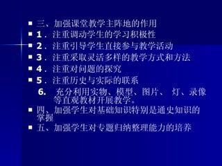 三、加强课堂教学主阵地的作用 1 ．注重调动学生的学习积极性  2 ．注重引导学生直接参与教学活动  3 ．注重采取灵活多样的教学方式和方法  4 ．注重对问题的探究  5 ．注重历史与实际的联系   6.  充分利用实物、模型、图片、 灯、录像  等直观教材开展教学。   四、加强学生对基础知识特别是通史知识的掌握 五、加强学生对专题归纳整理能力的培养 