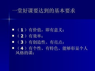 一堂好课要达到的基本要求 （ 1 ）有价值，即有意义； （ 2 ）有效率； （ 3 ）有创造性、有亮点； （ 4 ）有个性、有特色、能够彰显个人风格的课； 
