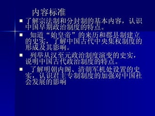 内容标准 了解宗法制和分封制的基本内容，认识中国早期政治制度的特点。 知道“始皇帝”的来历和郡县制建立的史实，了解中国古代中央集权制度的形成及其影响。 列举从汉至元政治制度演变的史实，说明中国古代政治制度的特点。 了解明朝内阁、清朝军机处设置的史实，认识君主专制制度的加强对中国社会发展的影响  