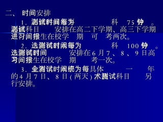 二、 时间安排 　　 1.  必修科目水平测试时间每科为 75 分钟。必修科目测试安排在高二下学期、高三下学期进行，学生在校学习期间可报考两次。 　　 2.  选修科目水平测试时间每科为 100 分钟。选修科目测试时间安排在 6 月 7 、 8 、 9 日高考，学生在校学习期间报考一次。 　　 3.  全省学业水平测试具体时间统一为每年的 4 月 7 日、 8 日 ( 两天 ) 。技术科目测试另行安排。 