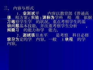 三、 内容与形式 　　  1.  学业水平测试内容以教育部《普通高中课程方案 ( 实验 ) 》和各学科课程标准为依据，考察学生学习的状况，重点考察学生的基础知识与基本技能，并注重考察学生分析问题、解决问题的能力和学习能力。 　　  2.  必修科目水平测试是考察该科目必修学分规定的学习内容，一般为 3 个模块的学习内容。 