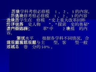　　 　　 历史学科考察必修模块 1 、 2 、 3 的内容。  历史选修考察必修模块 1 、 2 、 3 的内容，并由学生在选修模块“历史上重大改革回眸”、“中外历史人物评说”、“探索历史的奥秘”、“世界文化遗产荟萃”中选择 2 个模块的内容。　　 学生水平测试根据各学科不同情况，合理设置客观题型与主观题型，客观题型一般不超过试卷总分的 50% 。 　　 
