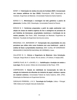 85
BONET, I.I. Valorização do resíduo de areia de fundição (RAF): incorporação
nas massas asfálticas do tipo CBUQ. Florianópolis, 2002. Dissertação de
mestrado. Engenharia de Materiais. Universidade Federal de Santa Catarina.
BORGO S. C.. Minimização e reciclagem de lodo galvânico e poeira de
jateamento. Curitiba, 2005. Dissertação. Universidade Federal do Paraná.
BORLINI M. C. Cerâmicas preparadas a partir de argila sedimentar com
adição de cinzas da matéria orgânica do lixo e celulignina do processo de
pré hidrólise de biomassas: propriedades mecânicas e inertização de de
metais pesados. São Paulo, 2002. Dissertação de Mestrado. Engenharia de
Materiais. Faculdade de Engenharia Química de Lorena.
BRAGANÇA, S.R., BERGMANN C.P. Comparação das propriedades de uma
porcelana que utiliza vidro como fundente com uma tradicional – parte II;
análise de fases e propriedades mecânicas. 2004. Curitiba. 48°CONGRESSO
BRASILEIRO E ENCONTRO NACIONAL DE CERÂMICA. Anais.
CALLISTER W. D.. Ciência e Engenharia de Materiais: Uma Introdução.
Tradução. Sergio Murilo S. Soares. Rio de Janeiro. LTC Editora. 5°edição.2002.
CAMPOS FILHO, M. P. e DAVIES, G. J.. Solidificação e fundição de metais e
suas ligas. Rio de Janeiro. Editora da Universidade de São Paulo, 1978.
CAMPREGHER, N. Estudo de viabilidade da incorporação do lodo da
estação de tratamento de efluentes da indústria de papel, celulose e aparas
em material cerâmico. Universidade Federal de Santa Catarina, 2005, UFSC,
Dissertação de Mestrado em Engenharia Química.
CARVALHO FERREIRA, J. M. G.. Tecnologia da Fundição. Lisboa – Portugal.
1999. Editora da Fundação Calouste Gulbenkian.
 