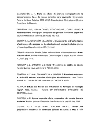 86
CASAGRANDE M. N., Efeito da adição de chamote semi-gresificado no
comportamento físico de massa cerâmica para pavimento. Universidade
Federal de Santa Catarina, 2002, UFSC, Dissertação de Mestrado em Ciência e
Engenharia de Materiais.
CHIN-TSON LIAW; HUI-LAN CHANG; WEN-CHING HSU; CHI-RU HUANG, A
novel method to reuse paper sludge and co-geration ashes from paper mill,
Journal of Hazardous Materials, 58 (1998), p.93-102.
CIOFFIA R., LAVORGNAB M. e SANTORO L. Environmental and technological
effectiveness of a process for the stabilization of a galvanic sludge. Journal
of Hazardous Materials. n°89, p.165-174, 2002.
CMMAD – Comissão Mundial Sobre Meio Ambiente e Desenvolvimento. Nosso
Futuro Comum. Editora da Fundação Getulio Vargas. 2°edição. Rio de Janeiro-
RJ, 1991. pág 17-18.
FERREIRA E. B., ZANOTTO, E. D. Nano vitrocerâmica de escória de aciaria.
Revista Química Nova, Vol. 25, N°5, 731-735, 2002.
FONSECA, M. V. de A., POLIVANOV, H., e AMBRAM, R. Escória de auto-forno
e catalisador exausto: matérias primas para vitro-cerâmicas. 1993, Curitiba
Paraná. 37°CONGRESSO BRASILEIRO DE CERÂMICA. Anais.
FUJITA, H. Estudo dos fatores que influenciam na formação do “coração
negro”. 1993, Curitiba – Paraná. 37° CONGRESSO BRASILEIRO DE
CERÂMICA. Anais.
FURTADO, M. R. Aterros especiais: oferta responsável não impede descarte
em lixões. Revista química e Derivados. São Paulo, n°434, pág.12 , fev. 2005.
GALDINO A.G.S., SILVA M.H.P., NOGUEIRA R.E.F.Q. Estudo das
propriedades mecânicas de cerâmicas porosas de alumina a 1450 e 1550.
 