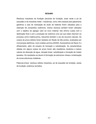 xiii
RESUMO
Resíduos industriais de fundição (escórias de fundição, areia verde e pó de
exaustão) e de industrias metal – mecânicas, como vidro residual para jateamento
galvânico e sais de inertização de ácido de baterias foram utilizados para a
obtenção de compósitos cerâmicos. Outros resíduos também foram utilizados
com o objetivo de agregar valor ao novo material. Isto diminui custos com a
destinação final e com a produção de cerâmica uma vez que estes retornam ao
processo como matéria-prima, reduzindo também o uso de recursos naturais. Os
corpos de prova obtidos foram testados em flexão de três pontos, analisados por
microscopia eletrônica, micro análise química (EDAX), fluorescência de Raios X e
difratometria, além de ensaios de lixiviação e solubilização. As características
obtidas em alguns corpos de prova foram alta resistência mecânica e baixos
valores de absorção de água, retração linear, solubilização e lixiviação de metais
pesados. Os resultados se devem â formação de estruturas vítreas e sinterização
de novas estruturas cristalinas.
Palavras-chave: resíduos sólidos industriais, pó de exaustão de fundição, areias
de fundição, cerâmica vermelha.
 
