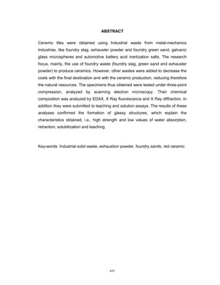xiv
ABSTRACT
Ceramic tiles were obtained using Industrial waste from metal-mechanics
Industries, like foundry slag, exhauster powder and foundry green sand, galvanic
glass microspheres and automotive battery acid inertization salts. The research
focus, mainly, the use of foundry waste (foundry slag, green sand and exhauster
powder) to produce ceramics. However, other wastes were added to decrease the
costs with the final destination and with the ceramic production, reducing therefore
the natural resources. The specimens thus obtained were tested under three-point
compression, analyzed by scanning electron microscopy. Their chemical
composition was analyzed by EDAX, X Ray fluorescence and X Ray diffraction. In
addition they were submitted to leaching and solution essays. The results of these
analyses confirmed the formation of glassy structures, which explain the
characteristics obtained, i.e., high strength and low values of water absorption,
retraction, solubilization and leaching.
Key-words: Industrial solid waste, exhaustion powder, foundry sands, red ceramic
 