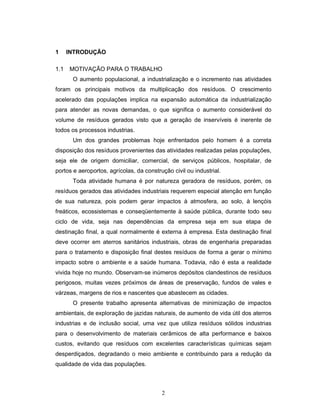 2
1 INTRODUÇÃO
1.1 MOTIVAÇÃO PARA O TRABALHO
O aumento populacional, a industrialização e o incremento nas atividades
foram os principais motivos da multiplicação dos resíduos. O crescimento
acelerado das populações implica na expansão automática da industrialização
para atender as novas demandas, o que significa o aumento considerável do
volume de resíduos gerados visto que a geração de inservíveis é inerente de
todos os processos industrias.
Um dos grandes problemas hoje enfrentados pelo homem é a correta
disposição dos resíduos provenientes das atividades realizadas pelas populações,
seja ele de origem domiciliar, comercial, de serviços públicos, hospitalar, de
portos e aeroportos, agrícolas, da construção civil ou industrial.
Toda atividade humana é por natureza geradora de resíduos, porém, os
resíduos gerados das atividades industriais requerem especial atenção em função
de sua natureza, pois podem gerar impactos à atmosfera, ao solo, à lençóis
freáticos, ecossistemas e conseqüentemente à saúde pública, durante todo seu
ciclo de vida, seja nas dependências da empresa seja em sua etapa de
destinação final, a qual normalmente é externa à empresa. Esta destinação final
deve ocorrer em aterros sanitários industriais, obras de engenharia preparadas
para o tratamento e disposição final destes resíduos de forma a gerar o mínimo
impacto sobre o ambiente e a saúde humana. Todavia, não é esta a realidade
vivida hoje no mundo. Observam-se inúmeros depósitos clandestinos de resíduos
perigosos, muitas vezes próximos de áreas de preservação, fundos de vales e
várzeas, margens de rios e nascentes que abastecem as cidades.
O presente trabalho apresenta alternativas de minimização de impactos
ambientais, de exploração de jazidas naturais, de aumento de vida útil dos aterros
industrias e de inclusão social, uma vez que utiliza resíduos sólidos industrias
para o desenvolvimento de materiais cerâmicos de alta performance e baixos
custos, evitando que resíduos com excelentes características químicas sejam
desperdiçados, degradando o meio ambiente e contribuindo para a redução da
qualidade de vida das populações.
 