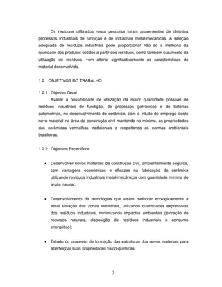 3
Os resíduos utilizados nesta pesquisa foram provenientes de distintos
processos industriais de fundição e de indústrias metal-mecânicas. A seleção
adequada de resíduos industriais pode proporcionar não só a melhoria da
qualidade dos produtos obtidos a partir dos resíduos, como também o aumento da
utilização de resíduos, sem alterar significativamente as características do
material desenvolvido.
1.2 OBJETIVOS DO TRABALHO
1.2.1 Objetivo Geral
Avaliar a possibilidade de utilização da maior quantidade possível de
resíduos industriais de fundição, de processos galvânicos e de baterias
automotivas, no desenvolvimento de cerâmica, com o intuito do emprego deste
novo material na área da construção civil mantendo no mínimo, as propriedades
das cerâmicas vermelhas tradicionais e respeitando as normas ambientais
brasileiras.
1.2.2 Objetivos Específicos
• Desenvolver novos materiais de construção civil, ambientalmente seguros,
com vantagens econômicas e eficazes na fabricação de cerâmica
utilizando resíduos industriais metal-mecânicos com quantidade mínima de
argila natural;
• Desenvolvimento de tecnologias que visam melhorar ecologicamente a
atual situação das zonas industriais, utilizando quantidades expressivas
dos resíduos industriais, minimizando impactos ambientais (extração de
recursos naturais, disposição de resíduos industriais e consumo
energético);
• Estudo do processo de formação das estruturas dos novos materiais para
aperfeiçoar suas propriedades físico-químicas.
 