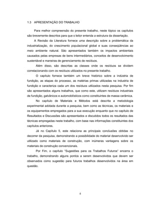 4
1.3 APRESENTAÇÃO DO TRABALHO
Para melhor compreensão do presente trabalho, neste tópico os capítulos
são brevemente descritos para que o leitor entenda a estrutura da dissertação.
A Revisão da Literatura fornece uma descrição sobre a problemática da
industrialização, do crescimento populacional global e suas conseqüências ao
meio ambiente natural. São apresentados também os impactos ambientais
causados pelas empresas de bens intermediários, conceitos de desenvolvimento
sustentável e maneiras de gerenciamento de resíduos.
Além disso, são descritas as classes onde os resíduos se dividem
correlacionando com os resíduos utilizados no presente trabalho.
O capítulo fornece também um breve histórico sobre a indústria de
fundição, as etapas do processo, as matérias primas utilizadas na industria de
fundição e caracteriza cada um dos resíduos utilizados nesta pesquisa. Por fim
são apresentados alguns trabalhos, que como este, utilizam resíduos industriais
de fundição, galvânicos e automobilísticos como constituintes de massa cerâmica.
No capítulo de Materiais e Métodos está descrita a metodologia
experimental adotada durante a pesquisa, bem como as técnicas, os materiais e
os equipamentos empregados para a sua execução enquanto que no capítulo de
Resultados e Discussões são apresentados e discutidos todos os resultados das
técnicas empregadas neste trabalho, com base nas informações constituintes dos
capítulos anteriores.
Já no Capítulo 5, este relaciona as principais conclusões obtidas no
decorrer da pesquisa, demonstrando a possibilidade do material desenvolvido ser
utilizado como materiais de construção, com inúmeras vantagens sobre os
materiais de construção convencionais.
Por Fim, o capítulo “Sugestões para os Trabalhos Futuros” encerra o
trabalho, demonstrando alguns pontos a serem desenvolvidos que devem ser
observados como sugestão para futuros trabalhos desenvolvidos na área em
questão.
 
