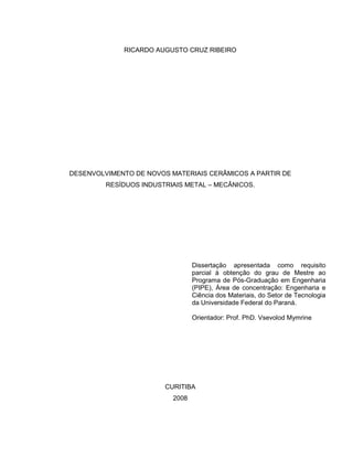 RICARDO AUGUSTO CRUZ RIBEIRO
DESENVOLVIMENTO DE NOVOS MATERIAIS CERÂMICOS A PARTIR DE
RESÍDUOS INDUSTRIAIS METAL – MECÂNICOS.
CURITIBA
2008
Dissertação apresentada como requisito
parcial à obtenção do grau de Mestre ao
Programa de Pós-Graduação em Engenharia
(PIPE), Área de concentração: Engenharia e
Ciência dos Materiais, do Setor de Tecnologia
da Universidade Federal do Paraná.
Orientador: Prof. PhD. Vsevolod Mymrine
 