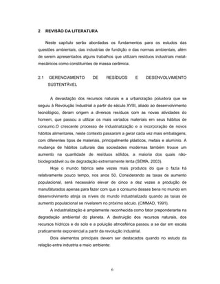 6
2 REVISÃO DA LITERATURA
Neste capítulo serão abordados os fundamentos para os estudos das
questões ambientais, das industrias de fundição e das normas ambientais, além
de serem apresentados alguns trabalhos que utilizam resíduos industriais metal-
mecânicos como constituintes de massa cerâmica.
2.1 GERENCIAMENTO DE RESÍDUOS E DESENVOLVIMENTO
SUSTENTÁVEL
A devastação dos recursos naturais e a urbanização poluidora que se
seguiu à Revolução Industrial a partir do século XVIII, aliado ao desenvolvimento
tecnológico, deram origem a diversos resíduos com as novas atividades do
homem, que passou a utilizar os mais variados materiais em seus hábitos de
consumo.O crescente processo de industrialização e a incorporação de novos
hábitos alimentares, neste contexto passaram a gerar cada vez mais embalagens,
com diferentes tipos de materiais, principalmente plásticos, metais e alumínio. A
mudança de hábitos culturais das sociedades modernas também trouxe um
aumento na quantidade de resíduos sólidos, a maioria dos quais não-
biodegradável ou de degradação extremamente lenta (SEMA, 2003).
Hoje o mundo fabrica sete vezes mais produtos do que o fazia há
relativamente pouco tempo, nos anos 50. Considerando as taxas de aumento
populacional, será necessário elevar de cinco a dez vezes a produção de
manufaturados apenas para fazer com que o consumo desses bens no mundo em
desenvolvimento atinja os níveis do mundo industrializado quando as taxas de
aumento populacional se nivelarem no próximo século. (CMMAD, 1991).
A industrialização é amplamente reconhecida como fator preponderante na
degradação ambiental do planeta. A destruição dos recursos naturais, dos
recursos hídricos e do solo e a poluição atmosférica passou a se dar em escala
praticamente exponencial a partir da revolução industrial.
Dois elementos principais devem ser destacados quando no estudo da
relação entre industria e meio ambiente:
 