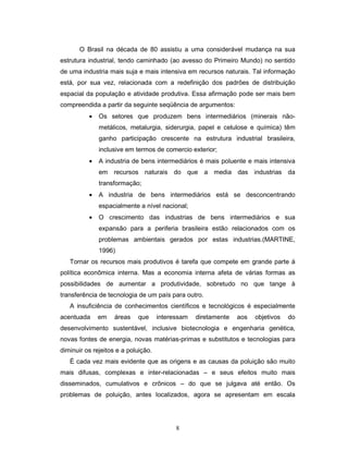 8
O Brasil na década de 80 assistiu a uma considerável mudança na sua
estrutura industrial, tendo caminhado (ao avesso do Primeiro Mundo) no sentido
de uma industria mais suja e mais intensiva em recursos naturais. Tal informação
está, por sua vez, relacionada com a redefinição dos padrões de distribuição
espacial da população e atividade produtiva. Essa afirmação pode ser mais bem
compreendida a partir da seguinte seqüência de argumentos:
• Os setores que produzem bens intermediários (minerais não-
metálicos, metalurgia, siderurgia, papel e celulose e química) têm
ganho participação crescente na estrutura industrial brasileira,
inclusive em termos de comercio exterior;
• A industria de bens intermediários é mais poluente e mais intensiva
em recursos naturais do que a media das industrias da
transformação;
• A industria de bens intermediários está se desconcentrando
espacialmente a nível nacional;
• O crescimento das industrias de bens intermediários e sua
expansão para a periferia brasileira estão relacionados com os
problemas ambientais gerados por estas industrias.(MARTINE,
1996)
Tornar os recursos mais produtivos é tarefa que compete em grande parte à
política econômica interna. Mas a economia interna afeta de várias formas as
possibilidades de aumentar a produtividade, sobretudo no que tange à
transferência de tecnologia de um país para outro.
A insuficiência de conhecimentos científicos e tecnológicos é especialmente
acentuada em áreas que interessam diretamente aos objetivos do
desenvolvimento sustentável, inclusive biotecnologia e engenharia genética,
novas fontes de energia, novas matérias-primas e substitutos e tecnologias para
diminuir os rejeitos e a poluição.
É cada vez mais evidente que as origens e as causas da poluição são muito
mais difusas, complexas e inter-relacionadas – e seus efeitos muito mais
disseminados, cumulativos e crônicos – do que se julgava até então. Os
problemas de poluição, antes localizados, agora se apresentam em escala
 