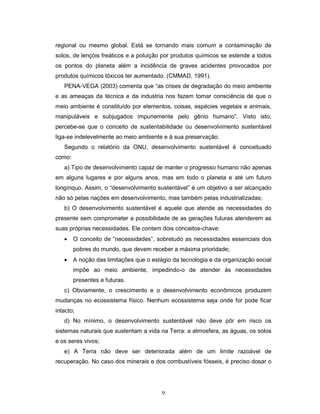 9
regional ou mesmo global. Está se tornando mais comum a contaminação de
solos, de lençóis freáticos e a poluição por produtos químicos se estende a todos
os pontos do planeta além a incidência de graves acidentes provocados por
produtos químicos tóxicos ter aumentado. (CMMAD, 1991).
PENA-VEGA (2003) comenta que “as crises de degradação do meio ambiente
e as ameaças da técnica e da industria nos fazem tomar consciência de que o
meio ambiente é constituído por elementos, coisas, espécies vegetais e animais,
manipuláveis e subjugados impunemente pelo gênio humano”. Visto isto,
percebe-se que o conceito de sustentabilidade ou desenvolvimento sustentável
liga-se indelevelmente ao meio ambiente e à sua preservação.
Segundo o relatório da ONU, desenvolvimento sustentável é conceituado
como:
a) Tipo de desenvolvimento capaz de manter o progresso humano não apenas
em alguns lugares e por alguns anos, mas em todo o planeta e até um futuro
longínquo. Assim, o “desenvolvimento sustentável” é um objetivo a ser alcançado
não só pelas nações em desenvolvimento, mas também pelas industrializadas;
b) O desenvolvimento sustentável é aquele que atende as necessidades do
presente sem comprometer a possibilidade de as gerações futuras atenderem as
suas próprias necessidades. Ele contem dois conceitos-chave:
• O conceito de “necessidades”, sobretudo as necessidades essenciais dos
pobres do mundo, que devem receber a máxima prioridade;
• A noção das limitações que o estágio da tecnologia e da organização social
impõe ao meio ambiente, impedindo-o de atender às necessidades
presentes e futuras.
c) Obviamente, o crescimento e o desenvolvimento econômicos produzem
mudanças no ecossistema físico. Nenhum ecossistema seja onde for pode ficar
intacto;
d) No mínimo, o desenvolvimento sustentável não deve pôr em risco os
sistemas naturais que sustentam a vida na Terra: a atmosfera, as águas, os solos
e os seres vivos;
e) A Terra não deve ser deteriorada além de um limite razoável de
recuperação. No caso dos minerais e dos combustíveis fósseis, é preciso dosar o
 