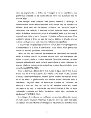 10
índice de esgotamento e a ênfase na reciclagem e no uso econômico, para
garantir que o recurso não se esgote antes de haver bons substitutos para ele
(BELLIA, 1996).
Para alcançar estes objetivos, será preciso reorientar a tecnologia. A
sustentabilidade requer responsabilidades mais amplas para os impactos das
decisões. Para tanto são necessárias mudanças nas estruturas legais e
institucionais que reforcem o interesse comum. Algumas dessas mudanças
partem da idéia de que um meio ambiente adequado à saúde e ao bem-estar é
essencial para todos os seres humanos – inclusive as futuras gerações. Essa
perspectiva coloca o direito de usar os recursos públicos e privados em seu
contexto social apropriado e da margem a medidas mais específicas.
A lei, por si só, não pode impor o interesse comum. Este requer principalmente
a conscientização e o apoio da comunidade, o que implica maior participação
pública nas decisões que afetam o meio ambiente.
Tendo em vista isso e também as tendências de crescimento até o próximo
século, é evidente que são necessárias medidas muito mais energéticas para
reduzir, controlar e evitar a poluição industrial. Sem estas medidas, os danos
causados pela poluição à saúde humana podem chegar a níveis intoleráveis em
algumas cidades e continuarão aumentando as ameaças às propriedades e aos
ecossistemas (CMMAD, 1991).
Pode-se dizer que a década de 70 foi a década da água, a de 80 foi a década
do ar e a de 90, de resíduos sólidos. Isso não foi só no Brasil, nos EUA também
se iniciou a abordagem relativa a resíduos sólidos somente no limiar da década
de 80. No Brasil, o gerenciamento dos resíduos sólidos industriais ainda é
inexpressivo. Segundo dados da Associação Brasileira de Tratamento de
Resíduos – ABETRE, mais de 70% do lixo industrial acaba em lugares
inapropriados, ou seja, “a maioria dos descartes industriais é feita de forma
inadequada, misturada em lixões domésticos, sejam eles municipais ou
clandestinos” (FURTADO, 2005).
A reciclagem de resíduos e sua reutilização tornaram-se práticas bem-aceitas
em muitos setores industriais. O controle da poluição tornou-se, e com toda razão,
um próspero ramo da industria em vários paises industrializados. Industrias muito
 