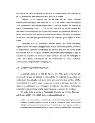 12
Os corpos de prova apresentaram retração a queima dentro dos padrões de
produção industrial e resistência na faixa de 7,6 a 10,1 MPa.
GHOSH (2002), fazendo uso de escórias de alto forno, formulou
composições com argila, com teores de 0 a 100% de escoria, com variações de
10%, conformadas sob prensa uniaxial com 30 MPa de pressão, no formato de
placas, e queimadas a 1150°, 1175° e 1200°C, com duas ho ras de patamar. Os
resultados obtidos mostram que ocorreu um aumento nos valores de resistência a
flexão nas amostras com até 50% de escória em relação às outras quantidades
de escória, justificada pela grande formação de pequenos grãos ligados a matriz
vítrea.
Entretanto, não foi encontrado nenhum estudo que obtive resultados
expressivos de resistência, retração linear, massa específica aparente, lixiviação
ou solubilização utilizando quantidades de resíduos próximas às usadas neste
trabalho (até 90% de resíduos). Nada foi encontrado sobre utilização de pós de
exaustão de indústrias de fundição e sobre utilização de sais de inertização de
ácidos de baterias automotivas no desenvolvimento de novos materiais,
comprovando a originalidade desta pesquisa.
2.2 CLASSIFICAÇÃO DOS RESÍDUOS
A ECO/92, realizada no Rio de Janeiro, em 1992, gerou a Agenda 21,
documento no qual se destaca a necessidade de mudança dos padrões não
sustentáveis de produção e consumo como gerenciamento dos resíduos sólidos
concentrados em quatro áreas: reduzir ao mínimo a geração; aumentar ao
máximo a reutilização e a reciclagem; providenciar depósitos e tratamentos
ambientalmente corretos e ampliar os serviços que se ocupam dos resíduos.
Em vista desta proposta, a Associação Brasileira de Normas Técnicas -
ABNT, com a NBR 10004:2004, define resíduos sólidos como:
resíduos nos estados sólido e semi-sólido, que resultam de atividades de origem industrial,
doméstica, hospitalar, comercial, agrícola, de serviços e de varrição. Ficam incluídos nesta
definição os lodos provenientes de sistemas de tratamento de água, aqueles gerados em
equipamentos e instalações de controle de poluição, bem como determinados líquidos cujas
 