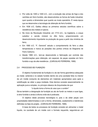 14
• Por volta de 1300 a 1400 d.C., com a evolução das armas de fogo e dos
canhões em ferro fundido, são desenvolvidos os fornos de fusão industrial,
quer quanto a dimensões quer quanto ao modo operatório. É nesta época
que se desenvolve a tecnologia de obtenção de ferro fundido;
• Em 1638 d.C. Galileu efetua os primeiros estudos científicos sobre a
resistência dos metais à ruptura;
• No inicio da Revolução Industrial, em 1710 d.C., na Inglaterra, o coque
substitui o carvão mineral no Alto forno, proporcionando um
desenvolvimento importante na produção da gusa a partir dos minérios de
ferro;
• Em 1890 d.C. “F. Osmond” estuda o comportamento do ferro a altas
temperaturas e marca as posições dos pontos críticos do Diagrama de
Ferro Carbono;
• Desde 1960 d.C., tem-se desenvolvido a fabricação por controle das
transformações para obtenção, em especial, de peças vazadas em ferro
fundido e aço de alta resistência. .(CARVALHO FERREIRA, 1999)
2.4 PROCESSO DE FUNDIÇÃO
O objetivo fundamental da fundição é o de dar forma geométrica adequada
ao metal, vertendo-o no estado fundido dentro de uma cavidade feita no interior
de um molde (conjunto de elementos em materiais apropriados) para após a
solidificação se obter a peça moldada. Esta técnica consiste essencialmente na
aplicação pura e simples, no principio clássico de Arquimedes de que:
“o liquido toma a forma do vaso que o contém”
Dá-se também a designação de fundição ao ato de fundir os metais e suas ligas,
à obra fundida e ainda à oficina onde ela é praticada.
O objetivo deste processo tecnológico é, pois o de obter peças com
propriedades determinadas e com a forma, dimensões, acabamento e tolerâncias
definidas na fase do projeto. .(CARVALHO FERREIRA, 1999).
A base de todos os processos de fundição consiste em alimentar o metal
liquido, na cavidade de um molde com o formato requerido, seguindo-se um
 