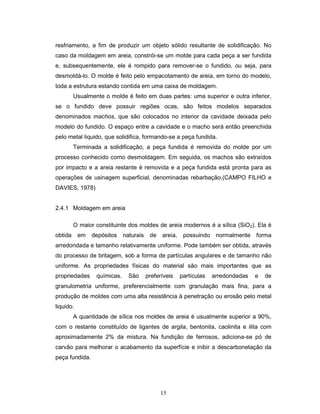 15
resfriamento, a fim de produzir um objeto sólido resultante de solidificação. No
caso da moldagem em areia, constrói-se um molde para cada peça a ser fundida
e, subsequentemente, ele é rompido para remover-se o fundido, ou seja, para
desmoldá-lo. O molde é feito pelo empacotamento de areia, em torno do modelo,
toda a estrutura estando contida em uma caixa de moldagem.
Usualmente o molde é feito em duas partes: uma superior e outra inferior,
se o fundido deve possuir regiões ocas, são feitos modelos separados
denominados machos, que são colocados no interior da cavidade deixada pelo
modelo do fundido. O espaço entre a cavidade e o macho será então preenchida
pelo metal liquido, que solidifica, formando-se a peça fundida.
Terminada a solidificação, a peça fundida é removida do molde por um
processo conhecido como desmoldagem. Em seguida, os machos são extraídos
por impacto e a areia restante é removida e a peça fundida está pronta para as
operações de usinagem superficial, denominadas rebarbação.(CAMPO FILHO e
DAVIES, 1978)
2.4.1 Moldagem em areia
O maior constituinte dos moldes de areia modernos é a sílica (SiO2). Ela é
obtida em depósitos naturais de areia, possuindo normalmente forma
arredondada e tamanho relativamente uniforme. Pode também ser obtida, através
do processo de britagem, sob a forma de partículas angulares e de tamanho não
uniforme. As propriedades físicas do material são mais importantes que as
propriedades químicas. São preferíveis partículas arredondadas e de
granulometria uniforme, preferencialmente com granulação mais fina, para a
produção de moldes com uma alta resistência à penetração ou erosão pelo metal
liquido.
A quantidade de sílica nos moldes de areia é usualmente superior a 90%,
com o restante constituído de ligantes de argila, bentonita, caolinita e ilita com
aproximadamente 2% da mistura. Na fundição de ferrosos, adiciona-se pó de
carvão para melhorar o acabamento da superfície e inibir a descarbonetação da
peça fundida.
 