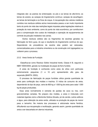 18
integrada são: as poeiras da sinterização; os pós e as lamas de alto-forno; as
lamas de aciaria; as carepas de lingotamento contínuo; carepas de escarfagem;
as lamas de laminação e os finos de coque. A recuperação dos valores metálicos
contidos nos resíduos sólidos acima mencionados passou a ser muito importante
tanto do ponto de vista das restrições legais impostas pelas legislações relativas à
proteção do meio ambiente, como do ponto de vista econômico, por contribuírem
para a compensação dos custos de instalação e operação de equipamentos de
controle da poluição instalados nas usinas.
Outros resíduos sólidos são os fragmentos de escórias geradas na
fabricação do ferro gusa, do aço e resultante do lingotamento contínuo do aço.
Dependendo da procedência da escória elas podem ser estocadas,
comercializadas para a indústria cimenteira ou da construção civil (agregados) ou
voltarem para o processo.
2.5.2 Areia Verde de Fundição
Classifica-se como Resíduo Sólido Industrial Inerte, Classe II B, segundo a
NBR 10004/2004, gerada na modelação de peças de ferro fundido.
A areia de fundição é conhecida como areia de sílica com partículas
extremamente pequenas (1 a 10 µm) apresentando alto grau de
expansão.(BARTH, 2003).
O processo de fabricação de peças fundidas utiliza grande quantidade de
areia para confecção dos moldes e machos. O índice de consumo de areia,
dependendo do tipo de peça, varia de 800 kg a 1.000 kg de areia para cada 1.000
kg de peças produzidas.
Essa areia normalmente é extraída de jazidas de cava ou rios, com
granulometrias variadas. No preparo dos moldes, a areia é misturada com
materiais ligantes como a Bentonita Sódica Ativada, pó de carvão, outros aditivos
e água, para obtenção da areia verde, utilizada na produção de peças de menor
peso e tamanho. Na maioria dos processos é adicionada resina fenólica,
dificultando sua recuperação e reutilização, gerando assim, grande quantidade de
areia a ser descartada em aterros industriais.
 
