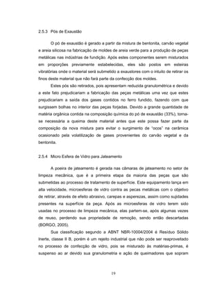 19
2.5.3 Pós de Exaustão
O pó de exaustão é gerado a partir da mistura de bentonita, carvão vegetal
e areia silicosa na fabricação de moldes de areia verde para a produção de peças
metálicas nas indústrias de fundição. Após estes componentes serem misturados
em proporções previamente estabelecidas, eles são postos em esteiras
vibratórias onde o material será submetido a exaustores com o intuito de retirar os
finos deste material que não fará parte da confecção dos moldes.
Estes pós são retirados, pois apresentam reduzida granulométrica e devido
a este fato prejudicariam a fabricação das peças metálicas uma vez que estes
prejudicariam a saída dos gases contidos no ferro fundido, fazendo com que
surgissem bolhas no interior das peças forjadas. Devido a grande quantidade de
matéria orgânica contida na composição química do pó de exaustão (33%), torna-
se necessária a queima deste material antes que este possa fazer parte da
composição da nova mistura para evitar o surgimento de “ocos” na cerâmica
ocasionado pela volatilização de gases provenientes do carvão vegetal e da
bentonita.
2.5.4 Micro Esfera de Vidro para Jateamento
A poeira de jateamento é gerada nas câmaras de jateamento no setor de
limpeza mecânica, que é a primeira etapa da maioria das peças que são
submetidas ao processo de tratamento de superfície. Este equipamento lança em
alta velocidade, microesferas de vidro contra as pecas metálicas com o objetivo
de retirar, através de efeito abrasivo, carepas e asperezas, assim como sujidades
presentes na superfície da peça. Após as microesferas de vidro terem sido
usadas no processo de limpeza mecânica, elas partem-se, após algumas vezes
de reuso, perdendo sua propriedade de remoção, sendo então descartadas
(BORGO, 2005).
Sua classificação segundo a ABNT NBR-10004/2004 é Resíduo Sólido
Inerte, classe II B, porém é um rejeito industrial que não pode ser reaproveitado
no processo de confecção de vidro, pois se misturado às matérias-primas, é
suspenso ao ar devido sua granulometria e ação de queimadores que sopram
 