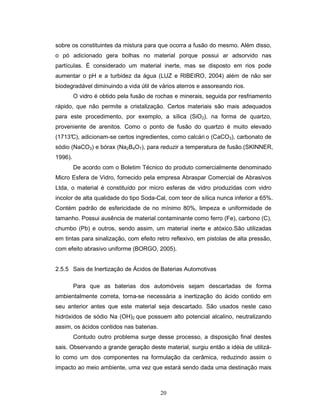 20
sobre os constituintes da mistura para que ocorra a fusão do mesmo. Além disso,
o pó adicionado gera bolhas no material porque possui ar adsorvido nas
partículas. É considerado um material inerte, mas se disposto em rios pode
aumentar o pH e a turbidez da água (LUZ e RIBEIRO, 2004) além de não ser
biodegradável diminuindo a vida útil de vários aterros e assoreando rios.
O vidro é obtido pela fusão de rochas e minerais, seguida por resfriamento
rápido, que não permite a cristalização. Certos materiais são mais adequados
para este procedimento, por exemplo, a sílica (SiO2), na forma de quartzo,
proveniente de arenitos. Como o ponto de fusão do quartzo é muito elevado
(1713°C), adicionam-se certos ingredientes, como calcári o (CaCO3), carbonato de
sódio (NaCO3) e bórax (Na2B4O7), para reduzir a temperatura de fusão.(SKINNER,
1996).
De acordo com o Boletim Técnico do produto comercialmente denominado
Micro Esfera de Vidro, fornecido pela empresa Abraspar Comercial de Abrasivos
Ltda, o material é constituído por micro esferas de vidro produzidas com vidro
incolor de alta qualidade do tipo Soda-Cal, com teor de sílica nunca inferior a 65%.
Contém padrão de esfericidade de no mínimo 80%, limpeza e uniformidade de
tamanho. Possui ausência de material contaminante como ferro (Fe), carbono (C),
chumbo (Pb) e outros, sendo assim, um material inerte e atóxico.São utilizadas
em tintas para sinalização, com efeito retro reflexivo, em pistolas de alta pressão,
com efeito abrasivo uniforme (BORGO, 2005).
2.5.5 Sais de Inertização de Ácidos de Baterias Automotivas
Para que as baterias dos automóveis sejam descartadas de forma
ambientalmente correta, torna-se necessária a inertização do ácido contido em
seu anterior antes que este material seja descartado. São usados neste caso
hidróxidos de sódio Na (OH)2 que possuem alto potencial alcalino, neutralizando
assim, os ácidos contidos nas baterias.
Contudo outro problema surge desse processo, a disposição final destes
sais. Observando a grande geração deste material, surgiu então a idéia de utilizá-
lo como um dos componentes na formulação da cerâmica, reduzindo assim o
impacto ao meio ambiente, uma vez que estará sendo dada uma destinação mais
 