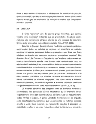21
nobre a este resíduo e diminuindo a necessidade de obtenção de produtos
químicos análogos, que são muito caros por possuírem alto teor de Sódio, com o
objetivo de redução da temperatura de fundição da mistura dos componentes
iniciais da cerâmica.
2.6 CERÂMICA
O termo “cerâmica” vem da palavra grega keramikos, que significa
“matéria-prima queimada”, indicando que as propriedades desejáveis destes
materiais são normalmente atingidas através de um processo de tratamento
térmico a alta temperatura conhecido como ignição. (CALLISTER, 2002).
Segundo o American Ceramic Society “cerâmica ou materiais cerâmicos
compreendem todos os materiais de emprego em engenharia ou produtos
químicos inorgânicos, excetuando todos os materiais e suas ligas, que ficam
utilizáveis geralmente pelo tratamento térmico em temperaturas elevadas”. Já a
American Society for Engineering Education diz que “a palavra cerâmica pode ser
usada como substantivo singular, mas é usada mais frequentemente como um
adjetivo significando inorgânico e não-metálico. A diferença mais importante entre
materiais cerâmicos e metais reside na natureza das ligações químicas existentes
nestas substâncias. A diferença na natureza dessas ligações químicas existentes
nestes dois grupos são responsáveis pelas propriedades características e o
comportamento operacional dos materiais cerâmicos em comparação com os
metais. Geralmente os materiais conjugados, tais como metais + materiais
cerâmicos (cermetos) ou materiais orgânicos + materiais cerâmicos (abrasivos)
são geralmente classificados como materiais cerâmicos” (SANTOS, 1975).
Os materiais cerâmicos são compostos entre os elementos metálicos e
não-metálicos, para os quais as ligações interatômicas ou são totalmente iônicas
ou parcialmente iônica com alguma natureza covalente. Eles são frequentemente
óxidos, nitretos e carbetos. A grande variedade de materiais que se enquadra
nesta classificação inclui cerâmicos que são compostos por materiais argilosos,
cimento e vidro. Estes materiais são tipicamente isolantes à passagem de
eletricidade e calor, e são mais resistentes a altas temperaturas e ambientes
 