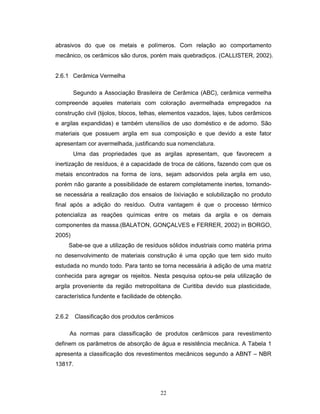 22
abrasivos do que os metais e polímeros. Com relação ao comportamento
mecânico, os cerâmicos são duros, porém mais quebradiços. (CALLISTER, 2002).
2.6.1 Cerâmica Vermelha
Segundo a Associação Brasileira de Cerâmica (ABC), cerâmica vermelha
compreende aqueles materiais com coloração avermelhada empregados na
construção civil (tijolos, blocos, telhas, elementos vazados, lajes, tubos cerâmicos
e argilas expandidas) e também utensílios de uso doméstico e de adorno. São
materiais que possuem argila em sua composição e que devido a este fator
apresentam cor avermelhada, justificando sua nomenclatura.
Uma das propriedades que as argilas apresentam, que favorecem a
inertização de resíduos, é a capacidade de troca de cátions, fazendo com que os
metais encontrados na forma de íons, sejam adsorvidos pela argila em uso,
porém não garante a possibilidade de estarem completamente inertes, tornando-
se necessária a realização dos ensaios de lixiviação e solubilização no produto
final após a adição do resíduo. Outra vantagem é que o processo térmico
potencializa as reações químicas entre os metais da argila e os demais
componentes da massa.(BALATON, GONÇALVES e FERRER, 2002) in BORGO,
2005)
Sabe-se que a utilização de resíduos sólidos industriais como matéria prima
no desenvolvimento de materiais construção é uma opção que tem sido muito
estudada no mundo todo. Para tanto se torna necessária à adição de uma matriz
conhecida para agregar os rejeitos. Nesta pesquisa optou-se pela utilização de
argila proveniente da região metropolitana de Curitiba devido sua plasticidade,
característica fundente e facilidade de obtenção.
2.6.2 Classificação dos produtos cerâmicos
As normas para classificação de produtos cerâmicos para revestimento
definem os parâmetros de absorção de água e resistência mecânica. A Tabela 1
apresenta a classificação dos revestimentos mecânicos segundo a ABNT – NBR
13817.
 