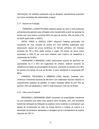 24
internacional. Os trabalhos publicados que se destacam apresentando propostas
com bons resultados são relacionados a seguir.
2.7.1 Escória de Fundição
FERREIRA e ZANOTTO (2002) obteram placas de vidro e vitro-cerâmicas
suficientemente grandes para utilização como revestimento a partir de escórias de
aciaria com uma mistura contendo 60% em peso de escória, 35% de areia e 5%
de Na2O (após fusão a 1350°C).
ORTIZ, PIRES e CASOLA (1997) utilizaram material particulado em
suspensão de uma unidade de aciaria em uma indústria siderúrgica para
desenvolver corpos de prova cerâmicos de formato cilíndrico, em misturas
contendo 85, 90 e 92% deste resíduo e argila. Os corpos de prova foram
queimados a 1000 °C por uma hora, obtendo valor máxim o de resistência a
compressão de 15 MPa.
LARANJEIRA e BRANDÃO (1992) adicionaram escória de alto-forno em
quantidades de 0 a 50% em argamassa de cimento, obtendo aumento da
resistência em todas as porcentagens de escória, ocorrendo na amostra com 50%
de escória com tempo de cura de 90 dias, a maior resistência à compressão (47
MPa).
FONSECA, POLIVANOV e AMBRAM (1993) obteram materiais vitro-
cerâmicos misturando escórias de alto-forno com catalisador exausto utilizado no
craqueamento catalítico de petróleo. O melhor resultado obtido foi com 70% de
escória e 30% de catalisador a 1450°C onde obtiveram vi dro de cor âmbar.
2.7.2 Vidro como Fundente
BRAGANÇA e BERGMANN (2004) comparam as propriedades mecânicas
de uma porcelana que utiliza vidro alcalino como fundente, com uma porcelana
tradicional (utilização de feldspato de potássio como fundente) e constataram que
apesar da incorporação do vidro na massa diminuir o módulo de ruptura e a
densidade da porcelana, apresentou a vantagem por ter a temperatura de queima
reduzido em 100 º C.
 