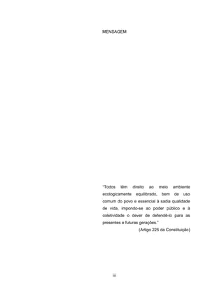 iii
MENSAGEM
“Todos têm direito ao meio ambiente
ecologicamente equilibrado, bem de uso
comum do povo e essencial à sadia qualidade
de vida, impondo-se ao poder público e à
coletividade o dever de defendê-lo para as
presentes e futuras gerações.”
(Artigo 225 da Constituição)
 